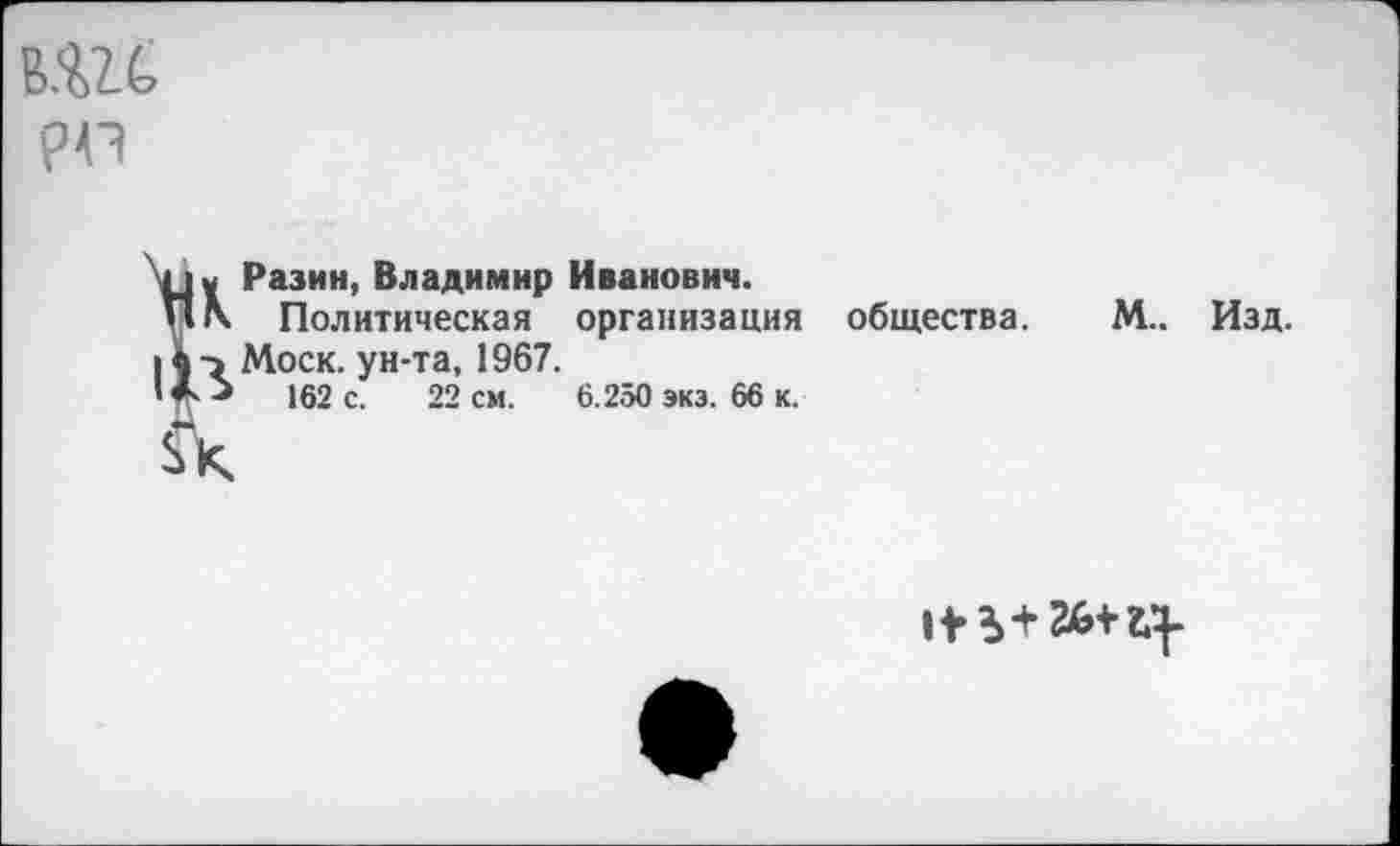 ﻿ВШ рр
К Разин, Владимир Иванович.
Политическая организация общества. М.. Моск, ун-та, 1967.
■	162 с. 22 см.
6.250 экз. 66 к.
Изд.
II- Ь+ 26+